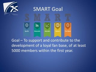 Goal – To support and contribute to the
development of a loyal fan base, of at least
5000 members within the first year.
SMART Goal
 