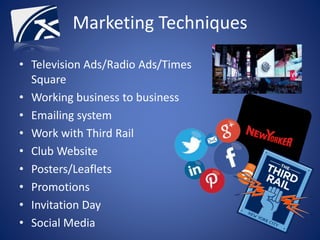 Marketing Techniques
• Television Ads/Radio Ads/Times
Square
• Working business to business
• Emailing system
• Work with Third Rail
• Club Website
• Posters/Leaflets
• Promotions
• Invitation Day
• Social Media
 