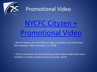 Promotional Video
NYCFC Cityzen +
Promotional Video
– 64% of viewers are more likely to make a purchase in an online store
after viewing a video (comScore, Inc, 2010)
– 52% of consumers say that watching product videos makes them more
confident in online purchase decisions (Invodo, 2014)
 