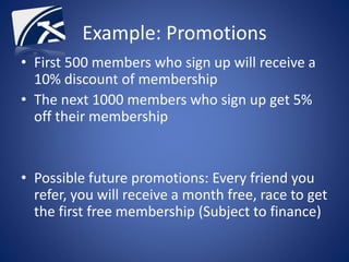 Example: Promotions
• First 500 members who sign up will receive a
10% discount of membership
• The next 1000 members who sign up get 5%
off their membership
• Possible future promotions: Every friend you
refer, you will receive a month free, race to get
the first free membership (Subject to finance)
 