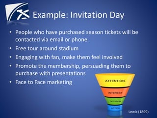 Example: Invitation Day
• People who have purchased season tickets will be
contacted via email or phone.
• Free tour around stadium
• Engaging with fan, make them feel involved
• Promote the membership, persuading them to
purchase with presentations
• Face to Face marketing
Lewis (1899)
 