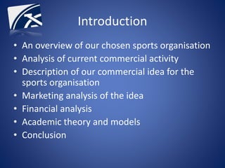 Introduction
• An overview of our chosen sports organisation
• Analysis of current commercial activity
• Description of our commercial idea for the
sports organisation
• Marketing analysis of the idea
• Financial analysis
• Academic theory and models
• Conclusion
 