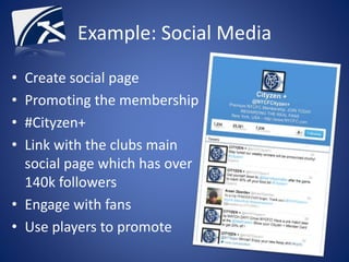 Example: Social Media
• Create social page
• Promoting the membership
• #Cityzen+
• Link with the clubs main
social page which has over
140k followers
• Engage with fans
• Use players to promote
 