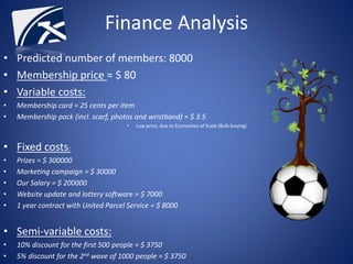 • Predicted number of members: 8000
• Membership price = $ 80
• Variable costs:
• Membership card = 25 cents per item
• Membership pack (incl. scarf, photos and wristband) = $ 3.5
• Low price, due to Economies of Scale (Bulk buying)
• Fixed costs:
• Prizes = $ 300000
• Marketing campaign = $ 30000
• Our Salary = $ 200000
• Website update and lottery software = $ 7000
• 1 year contract with United Parcel Service = $ 8000
• Semi-variable costs:
• 10% discount for the first 500 people = $ 3750
• 5% discount for the 2nd wave of 1000 people = $ 3750
Finance Analysis
 