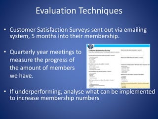 Evaluation Techniques
• Customer Satisfaction Surveys sent out via emailing
system, 5 months into their membership.
• Quarterly year meetings to
measure the progress of
the amount of members
we have.
• If underperforming, analyse what can be implemented
to increase membership numbers
 