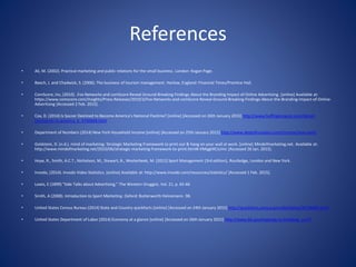 References
• Ali, M. (2002). Practical marketing and public relations for the small business. London: Kogan Page.
• Beech, J. and Chadwick, S. (2006). The business of tourism management. Harlow, England: Financial Times/Prentice Hall.
• ComScore, Inc, (2010). .Fox Networks and comScore Reveal Ground-Breaking Findings About the Branding Impact of Online Advertising. [online] Available at:
https://www.comscore.com/Insights/Press-Releases/2010/3/Fox-Networks-and-comScore-Reveal-Ground-Breaking-Findings-About-the-Branding-Impact-of-Online-
Advertising [Accessed 2 Feb. 2015].
• Cox, D. (2014) Is Soccer Destined to Become America's National Pastime? [online] [Accessed on 26th January 2015] http://www.huffingtonpost.com/daniel-
cox/soccer-in-america_b_4740668.html
• Department of Numbers (2014) New York Household Income [online] [Accessed on 25th January 2015] http://www.deptofnumbers.com/income/new-york/
• Goldstein, D. (n.d.). mind of marketing: Strategic Marketing Framework to print out & hang on your wall at work. [online] Mindofmarketing.net. Available at:
http://www.mindofmarketing.net/2010/06/strategic-marketing-framework-to-print.html#.VMqgkXCsUmc [Accessed 26 Jan. 2015].
• Hoye, R., Smith, A.C.T., Nicholson, M., Stewart, B., Westerbeek, M. (2012) Sport Management (3rd edition), Routledge, London and New York.
• Invodo, (2014). Invodo Video Statistics. [online] Available at: http://www.invodo.com/resources/statistics/ [Accessed 1 Feb. 2015].
• Lewis, E (1899) "Side Talks about Advertising," The Western Druggist, Vol. 21, p. 65-66
• Smith, A (2008). Introduction to Sport Marketing. Oxford: Butterworth Heinemann. 98.
• United States Census Bureau (2014) State and Country quickfacts [online] [Accessed on 24th January 2015] http://quickfacts.census.gov/qfd/states/36/36005.html
• United States Department of Labor (2014) Economy at a glance [online] [Accessed on 26th January 2015] http://www.bls.gov/eag/eag.ny.htm#eag_ny.f.P
 