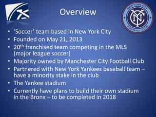 Overview
• ‘Soccer’ team based in New York City
• Founded on May 21, 2013
• 20th franchised team competing in the MLS
(major league soccer)
• Majority owned by Manchester City Football Club
• Partnered with New York Yankees baseball team –
have a minority stake in the club
• The Yankee stadium
• Currently have plans to build their own stadium
in the Bronx – to be completed in 2018
 