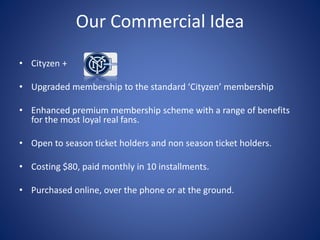 Our Commercial Idea
• Cityzen +
• Upgraded membership to the standard ‘Cityzen’ membership
• Enhanced premium membership scheme with a range of benefits
for the most loyal real fans.
• Open to season ticket holders and non season ticket holders.
• Costing $80, paid monthly in 10 installments.
• Purchased online, over the phone or at the ground.
 