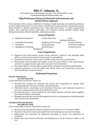 Billy C. Johnson, Jr.
1192 Andrews Dr, Lithia Springs, GA 30122 Tel: 404-583-6263 E-mail:
roadmapmarketingconsultants@yahoo.com
High-Performance Business Professional with Systematic and
Results-Driven Approach
Proven producer with a unique combination of strategic thought leadership and analytical proficiency
to center organizational focus on value impact. Continuously monitor processes and generate metrics-
based solutions to identify improvement areas. Show great perseverance to achieve organizational
growth, drive sustained business performance and maximize revenue potential through sound
entrepreneurial spirit, effective leadership, and business acumen.
Areas of Expertise
• Regulatory Compliance Conflict Resolution Team
Building/Motivation
• Leadership & Coaching Budgeting & Cost Control Strategic Planning
• Extradition Entrepreneurship Criminal Investigation
• Management Consulting Special Projects
Management
Customer Service
Core Competencies
• Organized and detail-oriented, possess strong evaluative, analytical, and leadership skills;
ability to multi-task and prioritize a broad range of responsibilities.
• Cooperative team player, hold a positive attitude, strong work ethic, and dedication.
• Work equally well individually and together as part of a team; ability to work under pressure
and thrive in a highly iterative, agile and a fast-paced work environment.
• Encompass effective communication, organizational, presentation and public speaking skills.
• Advanced proficiency in the MS Office Suite (Word, Excel, and PowerPoint), accustomed
SAP, WordPerfect, Arriba and Oracle.
Professional Experience
Records Administrator
(Jan 2011-May 2016)
Georgia Department of Corrections, Jackson, GA
• Reviewed and analyzed the institution and security level assignments for inmates, while
assessing diagnostic, behavioral, medical, and historical data.
• Performed security classification and institutional allocations, and conducted research on
convicts to explore prisoners that met the particular criteria.
• Provided bed space at various facilities for jail backlog reduction; provided release eligibility
from Board of Pardons and Paroles.
• Managed special projects and provided support and advice, and prepared and submitted project
status reports to the management.
Extradition/Rewards Specialist
(Oct 2002-Dec 2010)
State of Georgia-Office of Governor Sonny Perdue, Atlanta, GA
• Reviewed, and analyzed all extradition requests received from the U.S. Governor’s Office.
• Reported to Executive Council and updated status of all pending and executed extraditions.
• Implemented new procedures for application processing of warrant and requisitions for
extradition.
• Drafted and issued Governor Warrants and Requisitions to all the Governor’s offices in the
U.S.
 