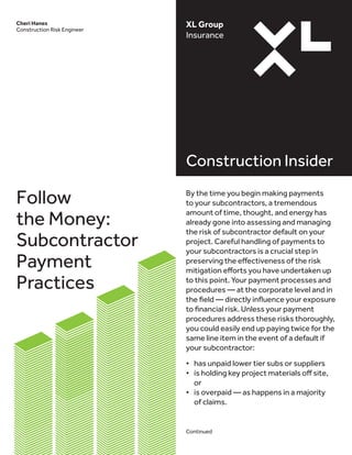 XL Group
Insurance
Construction Insider
Cheri Hanes
Construction Risk Engineer
By the time you begin making payments
to your subcontractors, a tremendous
amount of time, thought, and energy has
already gone into assessing and managing
the risk of subcontractor default on your
project. Careful handling of payments to
your subcontractors is a crucial step in
preserving the effectiveness of the risk
mitigation efforts you have undertaken up
to this point. Your payment processes and
procedures — at the corporate level and in
the field — directly influence your exposure
to financial risk. Unless your payment
procedures address these risks thoroughly,
you could easily end up paying twice for the
same line item in the event of a default if
your subcontractor:
•	 has unpaid lower tier subs or suppliers
•	 is holding key project materials off site,
or
•	 is overpaid — as happens in a majority
of claims.
Continued
Follow
the Money:
Subcontractor
Payment
Practices
 