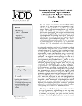 Volume 17, Number 1, 2011
Authors
Correspondence
Keywords
complex post traumatic
stress disorder,
autism spectrum disorders,
evidence-based practice,
cognitive-behavioural
therapy
robertking.med@gmail.com
Robert King,
Cindy L. Desaulnier
Kerry’s Place
Autism Services,
Aurora, ON
Commentary: Complex Post-Traumatic
Stress Disorder. Implications for
Individuals with Autism Spectrum
Disorders—Part II
Abstract
The term complex post-traumatic stress disorder (CPTSD),
(Herman, 1992) describes the clinical presentation of indi-
viduals exposed to repeated trauma. Hypotheses regarding the
manner in which individuals with autism spectrum disorders
(ASDs) with CPTSD may process trauma and the manner
and how they might present clinically with this disorder, have
been explored (King, 2010). This paper discusses practice-based
evidence regarding the treatment of CPTSD in neurotypical
individuals and summarizes evidence-based suggestions for the
modification of cognitive behavioural therapy (CBT) in indi-
viduals with intellectual disabilities (ID). The need to continue
to gather evidence-based modifications to CBT to optimize the
treatment of CPTSD in individuals with ASDs is highlighted.
Several decades ago, the second son of a Ukrainian speaking
couple who had emigrated from Eastern Europe, was born
in Israel. At the age of three this child was diagnosed with
an autism spectrum disorder (ASD). The family subsequently
immigrated to Canada when their child was six years of age,
facing linguistic and cultural challenges as they began a life
in Canada. Psychometric testing completed on three occa-
sions demonstrated the presence of a mild degree of intel-
lectual disability concurrent with an ASD. Despite his chal-
lenges, by grade five, this child was speaking in short but
intelligible sentences, was playing the piano with joy, and
was proudly described by his father as “quiet and polite.”
At age fourteen it was suggested that the child would ben-
efit from a summer program at his high school at the end of
grade nine, to allow his social skill repertoire to expand. By
June of that year, his mother lamented that “my son’s spirit
has left his body, he is broken.” Unsupervised during lunch
breaks, this child had been physically, emotionally and sexu-
ally assaulted by his peers. Admitted to a tertiary care chil-
dren’s hospital at age fifteen, he was able to articulate that
he was experiencing initial insomnia, and described seeing
ghosts and clowns, which were formulated by his mental
health team to represent auditory and visual hallucinations.
His speech deteriorated, he stopped answering questions
and completely withdrew from interactions with others. Jean
Vanier, (2005) Canadian Founder of L’Arche, believes
…The danger for individuals, groups, communities and nations
is to close themselves off. This happens to the little child when
the child feels it is not loved or wanted. Its vulnerable heart
is wounded. And because it is so fragile and weak and can-
not cope, it closes itself up fearfully behind barriers to protect
© Ontario Association on
Developmental Disabilities
 