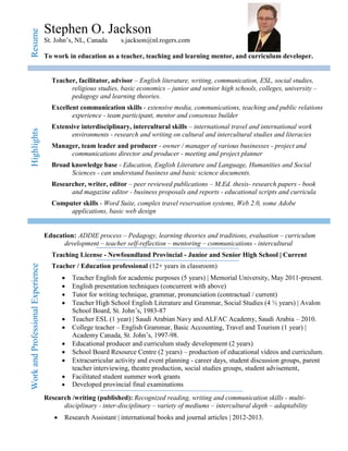 Resume Stephen O. Jackson
St. John’s, NL, Canada s.jackson@nl.rogers.com
To work in education as a teacher, teaching and learning mentor, and curriculum developer.
Highlights
Teacher, facilitator, advisor – English literature, writing, communication, ESL, social studies,
religious studies, basic economics – junior and senior high schools, colleges, university –
pedagogy and learning theories.
Excellent communication skills - extensive media, communications, teaching and public relations
experience - team participant, mentor and consensus builder
Extensive interdisciplinary, intercultural skills – international travel and international work
environments - research and writing on cultural and intercultural studies and literacies
Manager, team leader and producer - owner / manager of various businesses - project and
communications director and producer - meeting and project planner
Broad knowledge base - Education, English Literature and Language, Humanities and Social
Sciences - can understand business and basic science documents.
Researcher, writer, editor – peer reviewed publications – M.Ed. thesis- research papers - book
and magazine editor - business proposals and reports - educational scripts and curricula
Computer skills - Word Suite, complex travel reservation systems, Web 2.0, some Adobe
applications, basic web design
WorkandProfessionalExperience
Education: ADDIE process – Pedagogy, learning theories and traditions, evaluation – curriculum
development – teacher self-reflection – mentoring – communications - intercultural
Teaching License - Newfoundland Provincial - Junior and Senior High School | Current
Teacher / Education professional (12+ years in classroom)
 Teacher English for academic purposes (5 years) | Memorial University, May 2011-present.
 English presentation techniques (concurrent with above)
 Tutor for writing technique, grammar, pronunciation (contractual / current)
 Teacher High School English Literature and Grammar, Social Studies (4 ½ years) | Avalon
School Board, St. John’s, 1983-87
 Teacher ESL (1 year) | Saudi Arabian Navy and ALFAC Academy, Saudi Arabia – 2010.
 College teacher – English Grammar, Basic Accounting, Travel and Tourism (1 year) |
Academy Canada, St. John’s, 1997-98.
 Educational producer and curriculum study development (2 years)
 School Board Resource Centre (2 years) – production of educational videos and curriculum.
 Extracurricular activity and event planning - career days, student discussion groups, parent
teacher interviewing, theatre production, social studies groups, student advisement,
 Facilitated student summer work grants
 Developed provincial final examinations
Research /writing (published): Recognized reading, writing and communication skills - multi-
disciplinary - inter-disciplinary – variety of mediums – intercultural depth – adaptability
 Research Assistant | international books and journal articles | 2012-2013.
 