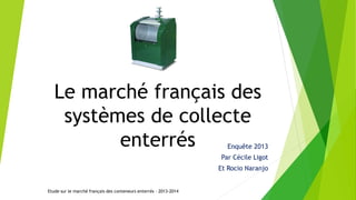 Le marché français des
systèmes de collecte
enterrés Enquête 2013
Par Cécile Ligot
Et Rocio Naranjo
Etude sur le marché français des conteneurs enterrés – 2013-2014
 