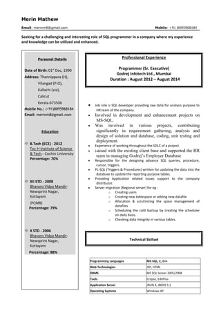 Merin Mathew
Email: merinm8@gmail.com Mobile: +91 8095968184
Seeking for a challenging and interesting role of SQL programmer in a company where my experience
and knowledge can be utilized and enhanced.
Professional Experience
Programmer (Sr. Executive)
Godrej Infotech Ltd., Mumbai
Duration : August 2012 – August 2014
• Job role is SQL developer providing raw data for analysis purpose to
HR team of the company.
• Involved in development and enhancement projects on
MS-SQL.
• Was involved in various projects, contributing
significantly in requirement gathering, analysis and
design of solution and database, coding, unit testing and
deployment.
• Experience of working throughout the SDLC of a project.
• Liaised with the existing client base and supported the HR
team in managing Godrej’s Employer Database
• Responsible for the designing advance SQL queries, procedure,
cursor, triggers.
• PL-SQL (Triggers & Procedures) written for updating the data into the
database to update the reporting purpose tables.
• Providing Application related issues support to the company
distributor.
• Server migration (Regional server) for eg :
o Creating users
o Creating new tablespace or adding new datafile
o Allocation & scrutinizing the space management of
datafiles
o Scheduling the cold backup by creating the scheduler
on daily basis.
o Checking data integrity in various tables.
Technical Skillset
Programming Languages MS-SQL, C, C++
Web Technologies JSP, HTML
DBMS MS SQL Server 2005/2008
Tools Eclipse, EditPlus
Application Server JRUN 4, JBOSS 5.1
Operating Systems Windows XP
Personal Details
Date of Birth: 01st
Dec, 1990
Address: Thannippara (H),
Vilangad (P.O),
Kallachi (via),
Calicut
Kerala-673506
Mobile No.: (+91)8095968184
Email: merinm8@gmail.com
Education
 B.Tech (ECE) - 2012
Toc-H Institute of Science
& Tech.- Cochin University
Percentage: 70%
 XII STD - 2008
Bhavans Vidya Mandir-
Newsprint Nagar,
Kottayam
(PCMB)
Percentage: 79%
 X STD - 2006
Bhavans Vidya Mandir-
Newsprint Nagar,
Kottayam
Percentage: 88%
 