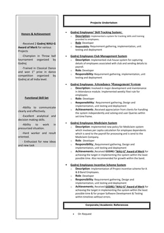 Projects Undertaken
 Godrej Employees’ Skill Tracking System:
o Description: Implemented a system for tracking skills and training
provided to employees.
o Role: Developer
o Responsibility: Requirement gathering, implementation, unit
testing and deployment
 Godrej Employees Club Management System
o Description: Implemented club house system for capturing
details of employees associated with club and sending details to
payroll.
o Role: Developer
o Responsibility: Requirement gathering, implementation, unit
testing and deployment
 Godrej Employees Attendance Management System
o Description: Involved in major development and maintenance
in Attendance module. Implemented weekly Flexi rule for
employees
o Role: Developer
o Responsibility: Requirement gathering, Design and
implementation, unit testing and deployment
o Achievements: Received appreciation from clients for handling
the system independently and solving end user Queries within
set time frame.
 Godrej Employees Mediclaim System
o Description: Implemented new policy for Mediclaim system
which involves per capita calculation for employee dependents
which is send to the payroll for processing and is send to the
Mediclaim Company.
o Role: Developer
o Responsibility: Requirement gathering, Design and
implementation, unit testing and deployment
o Achievements: Received GODREJ “WAU-G” Award of Merit for
achieving the target in implementing the system within the least
possible time. Also recommended for growth within the band.
 Godrej Employees Incentive Scheme System
o Description: Implementation of Project Incentive scheme for A
& B Band Employees.
o Role: Developer
o Responsibility: Requirement gathering, Design and
implementation, unit testing and deployment
o Achievements: Received GODREJ “WAU-G” Award of Merit for
achieving the target in implementing the system within the least
possible time & for proper Software Development & Testing
within timelines without errors.
Corporate/Academic References
• On Request
Honors & Achievement
-Received 2 Godrej WAU-G
Award of Merit for various
Projects
-Champion in Throw ball
tournament organized by
Godrej
-Trained in Classical Dance
and won 1st
prize in dance
competition organized by
Godrej at all India level.
Functional Skill Set
-Ability to communicate
clearly and effectively.
-Excellent analytical and
decision making skills.
-Ability to work in
pressurized situation.
-Hard worker and result
oriented.
- Enthusiast for new ideas
and new task
 