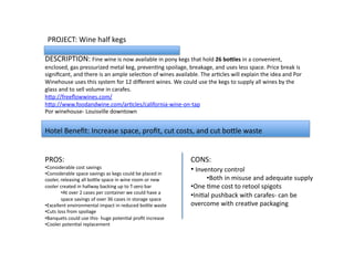 PROJECT:	
  Wine	
  half	
  kegs	
  
DESCRIPTION:	
  Fine	
  wine	
  is	
  now	
  available	
  in	
  pony	
  kegs	
  that	
  hold	
  26	
  bo&les	
  in	
  a	
  convenient,	
  
enclosed,	
  gas	
  pressurized	
  metal	
  keg,	
  prevenLng	
  spoilage,	
  breakage,	
  and	
  uses	
  less	
  space.	
  Price	
  break	
  is	
  
signiﬁcant,	
  and	
  there	
  is	
  an	
  ample	
  selecLon	
  of	
  wines	
  available.	
  The	
  arLcles	
  will	
  explain	
  the	
  idea	
  and	
  Por	
  
Winehouse	
  uses	
  this	
  system	
  for	
  12	
  diﬀerent	
  wines.	
  We	
  could	
  use	
  the	
  kegs	
  to	
  supply	
  all	
  wines	
  by	
  the	
  
glass	
  and	
  to	
  sell	
  volume	
  in	
  carafes.	
  
hVp://freeﬂowwines.com/	
  
hVp://www.foodandwine.com/arLcles/california-­‐wine-­‐on-­‐tap	
  
Por	
  winehouse-­‐	
  Louisville	
  downtown	
  
PROS:	
  	
  
• Considerable	
  cost	
  savings	
  
• Considerable	
  space	
  savings	
  as	
  kegs	
  could	
  be	
  placed	
  in	
  
cooler,	
  releasing	
  all	
  boVle	
  space	
  in	
  wine	
  room	
  or	
  new	
  
cooler	
  created	
  in	
  hallway	
  backing	
  up	
  to	
  T-­‐zero	
  bar	
  
• At	
  over	
  2	
  cases	
  per	
  container	
  we	
  could	
  have	
  a	
  
space	
  savings	
  of	
  over	
  36	
  cases	
  in	
  storage	
  space	
  
• Excellent	
  environmental	
  impact	
  in	
  reduced	
  boVle	
  waste	
  
• Cuts	
  loss	
  from	
  spoilage	
  
• Banquets	
  could	
  use	
  this-­‐	
  huge	
  potenLal	
  proﬁt	
  increase	
  
• Cooler	
  potenLal	
  replacement	
  
CONS:	
  
• 	
  Inventory	
  control	
  
• Both	
  in	
  misuse	
  and	
  adequate	
  supply	
  	
  
• One	
  Lme	
  cost	
  to	
  retool	
  spigots	
  
• IniLal	
  pushback	
  with	
  carafes-­‐	
  can	
  be	
  
overcome	
  with	
  creaLve	
  packaging	
  
Hotel	
  Beneﬁt:	
  Increase	
  space,	
  proﬁt,	
  cut	
  costs,	
  and	
  cut	
  boVle	
  waste	
  
 