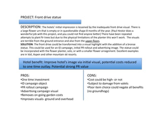 PROJECT:	
  Front	
  drive	
  statue	
  
DESCRIPTION:	
  The	
  hotels’	
  iniLal	
  impression	
  is	
  lessened	
  by	
  the	
  inadequate	
  front	
  drive	
  visual.	
  There	
  is	
  
a	
  large	
  ﬂower	
  urn	
  that	
  is	
  empty	
  or	
  in	
  quesLonable	
  shape	
  8	
  months	
  of	
  the	
  year.	
  (Paul	
  Hestor	
  does	
  a	
  
wonderful	
  job	
  with	
  this	
  project,	
  and	
  you	
  could	
  not	
  ﬁnd	
  anyone	
  beVer)	
  There	
  have	
  been	
  repeated	
  
aVempts	
  to	
  plant	
  ﬁr	
  trees	
  but	
  due	
  to	
  the	
  physical	
  limitaLons	
  of	
  the	
  planter	
  this	
  won’t	
  work.	
  	
  The	
  visuals	
  
are	
  terrible	
  from	
  the	
  ground	
  entrance	
  and	
  also	
  from	
  the	
  upper	
  ﬂoors.	
  	
  
SOLUTION:	
  The	
  front	
  drive	
  could	
  be	
  transformed	
  into	
  a	
  visual	
  highlight	
  with	
  the	
  addiLon	
  of	
  a	
  bronze	
  
statue.	
  This	
  could	
  be	
  used	
  for	
  an	
  ID	
  campaign,	
  iniLal	
  PR	
  rollout	
  and	
  adverLsing	
  image.	
  The	
  statue	
  could	
  
be	
  incorporated	
  with	
  the	
  ﬂower	
  planter,	
  solo,	
  or	
  with	
  a	
  smaller	
  ﬂower	
  arraignment.	
  Excellent	
  examples	
  
are	
  in	
  Vail,	
  Aspen	
  and	
  other	
  mountain	
  ski	
  resorts.	
  	
  
PROS:	
  
• One	
  Lme	
  investment	
  
• ID	
  campaign	
  object	
  
• PR	
  rollout	
  campaign	
  
• AdverLsing	
  campaign	
  visual	
  
• Removes	
  on	
  going	
  garden	
  costs	
  
• Improves	
  visuals-­‐	
  ground	
  and	
  overhead	
  
CONS:	
  	
  
• Cost	
  could	
  be	
  high-­‐	
  or	
  not	
  
• Subject	
  to	
  damage	
  from	
  valets	
  
• Poor	
  item	
  choice	
  could	
  negate	
  all	
  beneﬁts	
  
(no	
  groundhogs)	
  
Hotel	
  beneﬁt:	
  Improve	
  hotel’s	
  image	
  via	
  iniLal	
  visual,	
  potenLal	
  costs	
  reduced	
  
to	
  one	
  Lme	
  outlay.	
  PotenLal	
  strong	
  PR	
  value	
  
 