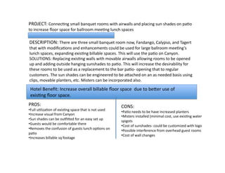 PROJECT:	
  ConnecLng	
  small	
  banquet	
  rooms	
  with	
  airwalls	
  and	
  placing	
  sun	
  shades	
  on	
  paLo	
  
to	
  increase	
  ﬂoor	
  space	
  for	
  ballroom	
  meeLng	
  lunch	
  spaces	
   	
  
DESCRIPTION:	
  There	
  are	
  three	
  small	
  banquet	
  room	
  now,	
  Fandango,	
  Calypso,	
  and	
  Tagert	
  
that	
  with	
  modiﬁcaLons	
  and	
  enhancements	
  could	
  be	
  used	
  for	
  large	
  ballroom	
  meeLng’s	
  
lunch	
  spaces,	
  expanding	
  exisLng	
  billable	
  spaces.	
  This	
  will	
  use	
  the	
  paLo	
  on	
  Canyon.	
  	
  	
  
SOLUTIONS:	
  Replacing	
  exisLng	
  walls	
  with	
  movable	
  airwalls	
  allowing	
  rooms	
  to	
  be	
  opened	
  
up	
  and	
  adding	
  outside	
  hanging	
  sunshades	
  to	
  paLo.	
  This	
  will	
  increase	
  the	
  desirability	
  for	
  
these	
  rooms	
  to	
  be	
  used	
  as	
  a	
  replacement	
  to	
  the	
  bar	
  paLo-­‐	
  opening	
  that	
  to	
  regular	
  
customers.	
  The	
  sun	
  shades	
  can	
  be	
  engineered	
  to	
  be	
  aVached	
  on	
  an	
  as	
  needed	
  basis	
  using	
  
clips,	
  movable	
  planters,	
  etc.	
  Misters	
  can	
  be	
  incorporated	
  also.	
  	
  	
  
PROS:	
  
• Full	
  uLlizaLon	
  of	
  exisLng	
  space	
  that	
  is	
  not	
  used	
  
• Increase	
  visual	
  from	
  Canyon	
  
• Sun	
  shades	
  can	
  be	
  ougiVed	
  for	
  an	
  easy	
  set	
  up	
  
• Guests	
  would	
  be	
  comfortable	
  there	
  
• Removes	
  the	
  confusion	
  of	
  guests	
  lunch	
  opLons	
  on	
  
paLo	
  
• Increases	
  billable	
  sq	
  footage	
  
CONS:	
  	
  
• PaLo	
  needs	
  to	
  be	
  have	
  increased	
  planters	
  
• Misters	
  installed	
  (minimal	
  cost,	
  use	
  exisLng	
  water	
  
spigots	
  
• Cost	
  of	
  sunshades-­‐	
  could	
  be	
  customized	
  with	
  logo	
  
• Possible	
  interference	
  from	
  overhead	
  guest	
  rooms	
  
• Cost	
  of	
  wall	
  changes	
  
Hotel	
  Beneﬁt:	
  Increase	
  overall	
  billable	
  ﬂoor	
  space	
  	
  due	
  to	
  beVer	
  use	
  of	
  
exisLng	
  ﬂoor	
  space.	
  
 