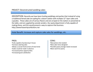 PROJECT:	
  Deconstructed	
  wedding	
  cakes	
  
DESCRIPTION:	
  Recently	
  we	
  have	
  been	
  hosLng	
  weddings	
  and	
  parLes	
  that	
  instead	
  of	
  using	
  
a	
  tradiLonal	
  Lered	
  cake	
  are	
  opLng	
  for	
  a	
  desert	
  staLon	
  with	
  mulLple	
  12”	
  layer	
  cakes	
  and	
  
cupcakes.	
  	
  These	
  cakes	
  are	
  of	
  various	
  ﬂavors	
  and	
  are	
  arrayed	
  on	
  the	
  staLon	
  or	
  presented	
  at	
  
the	
  table,	
  and	
  are	
  supplied	
  by	
  outside	
  venders.	
  Our	
  pasty	
  department	
  is	
  fully	
  capable	
  of	
  
making	
  these,	
  and	
  this	
  would	
  present	
  a	
  way	
  to	
  capture	
  that	
  business.	
  	
  
hVp://www.heavenlyconfecLons.net	
  	
  
PROS:	
  
• Fully	
  capable	
  of	
  producing	
  in	
  house	
  
• Increase	
  catering	
  sales	
  
• Allows	
  us	
  to	
  be	
  frontrunners	
  of	
  new	
  trend	
  
• Cakes	
  could	
  be	
  made	
  in	
  advance	
  
• Increased	
  photo	
  opportuniLes	
  
• Increased	
  guest	
  saLsfacLon	
  
CONS:	
  
• New	
  photo	
  shot	
  needed	
  
• New	
  cake	
  menu	
  designed	
  
• Possible	
  pastry	
  storage	
  needs	
  increased	
  
• More	
  work	
  for	
  pastry	
  
Hotel	
  Beneﬁt:	
  Increase	
  and	
  capture	
  cake	
  sales	
  for	
  weddings,	
  etc.	
  	
  
 