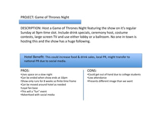 PROJECT:	
  Game	
  of	
  Thrones	
  Night	
  	
  
DESCRIPTION:	
  Host	
  a	
  Game	
  of	
  Thrones	
  Night	
  featuring	
  the	
  show	
  on	
  it’s	
  regular	
  
Sunday	
  at	
  9pm	
  Lme	
  slot.	
  Include	
  drink	
  specials,	
  ceremony	
  host,	
  costume	
  
contests,	
  large	
  screen	
  TV	
  and	
  use	
  either	
  lobby	
  or	
  a	
  ballroom.	
  No	
  one	
  in	
  town	
  is	
  
hosLng	
  this	
  and	
  the	
  show	
  has	
  a	
  huge	
  following.	
  	
  	
  	
  	
  	
  
PROS:	
  
• Uses	
  space	
  on	
  a	
  slow	
  night	
  
• Can	
  be	
  ended	
  when	
  show	
  ends	
  at	
  10pm	
  
• Show	
  only	
  runs	
  for	
  8	
  weeks	
  so	
  ﬁnite	
  Lme	
  frame	
  
• Can	
  be	
  moved	
  around	
  hotel	
  as	
  needed	
  
• Loyal	
  fan	
  base	
  
• This	
  will	
  a	
  “fun”	
  event	
  
• AdverLsed	
  with	
  social	
  media	
  
CONS:	
  
• Could	
  get	
  out	
  of	
  hand	
  due	
  to	
  college	
  students	
  
• Low	
  aVendance	
  
• Presents	
  diﬀerent	
  image	
  than	
  we	
  want	
  
Hotel	
  Beneﬁt:	
  This	
  could	
  increase	
  food	
  &	
  drink	
  sales,	
  local	
  PR,	
  might	
  transfer	
  to	
  
naLonal	
  PR	
  due	
  to	
  social	
  media.	
  	
  	
  	
  
 