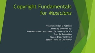 Copyright Fundamentals
for Musicians
Presenter: Tristan C. Robinson
Generously sponsored by:
Texas Accountants and Lawyers for the Arts (“TALA”)
Texas Bar Foundation
Houston Endowment Fund
Special Thanks to: United Way
 