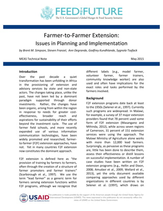  
This publication is made possible by the support of the American people through the United States Agency for
International Development (USAID). The views expressed in this publication do not necessarily reflect the
views of USAID or the United States Government.	
  
	
  
	
  
Farmer-­‐to-­‐Farmer	
  Extension:	
  
Issues	
  in	
  Planning	
  and	
  Implementation	
  
by	
  Brent	
  M.	
  Simpson,	
  Steven	
  Franzel,	
  	
  Ann	
  Degrande,	
  Godfrey	
  Kundhlande,	
  Sygnola	
  Tsafack	
  
	
  
MEAS	
  Technical	
  Note	
   May	
  2015	
  
	
  
	
  
Introduction	
  
Over	
   the	
   past	
   decade	
   a	
   quiet	
  
transformation	
  has	
  been	
  unfolding	
  in	
  Africa	
  
in	
   the	
   provisioning	
   of	
   extension	
   and	
  
advisory	
   services	
   by	
   state	
   and	
   non-­‐state	
  
actors.	
  The	
  changes	
  taking	
  place,	
  unlike	
  the	
  
past,	
   have	
   not	
   been	
   led	
   by	
   a	
   dominant	
  
paradigm	
   supported	
   through	
   donor	
  
investments.	
   	
   Rather,	
   the	
   changes	
   have	
  
been	
  organic,	
  arising	
  from	
  within	
  the	
  region	
  
in	
   response	
   to	
   needs	
   for	
   greater	
   cost-­‐
effectiveness,	
   broader	
   reach	
   and	
  
aspirations	
  for	
  sustainability	
  of	
  their	
  efforts	
  
beyond	
   the	
   investment	
   cycle.	
   	
   The	
   use	
   of	
  
farmer	
   field	
   schools,	
   and	
   more	
   recently	
  
expanded	
   use	
   of	
   various	
   information	
  
communication	
   technologies,	
   have	
   been	
  
widely	
   promoted	
   and	
   researched;	
   farmer-­‐
to-­‐farmer	
  (F2F)	
  extension	
  approaches,	
  have	
  
not.	
   	
   Yet	
   in	
   many	
   countries	
   F2F	
   extension	
  
now	
  constitutes	
  the	
  dominant	
  approach.	
  
	
  
F2F	
   extension	
   is	
   defined	
   here	
   as	
   “the	
  
provision	
  of	
  training	
  by	
  farmers	
  to	
  farmers,	
  
often	
  through	
  the	
  creation	
  of	
  a	
  structure	
  of	
  
farmer	
   promoters	
   and	
   farmer	
   trainers”	
  
(Scarborough	
   et	
   al.,	
   1997).	
   	
   We	
   use	
   the	
  
term	
   “lead	
   farmer”	
   as	
   a	
   generic	
   term	
   for	
  
farmers	
   serving	
   extension	
   functions	
   within	
  
F2F	
   programs,	
   although	
   we	
   recognize	
   that	
  
different	
   labels	
   (e.g.,	
   model	
   farmer,	
  
volunteer	
   farmer,	
   farmer	
   trainers,	
  
community	
   knowledge	
   worker)	
   are	
   also	
  
used	
   and	
   often	
   have	
   implications	
   for	
   the	
  
exact	
   roles	
   and	
   tasks	
   performed	
   by	
   the	
  
farmers	
  involved.	
  
Background	
  
F2F	
   extension	
   programs	
   date	
   back	
   at	
   least	
  
to	
  the	
  1950s	
  (Selener	
  et	
  al.,	
  1997).	
  Currently	
  
such	
   programs	
   are	
   widespread.	
   In	
   Malawi,	
  
for	
  example,	
  a	
  survey	
  of	
  37	
  major	
  extension	
  
providers	
  found	
  that	
  78	
  percent	
  used	
  some	
  
form	
   of	
   F2F	
   extension	
   (Masangano	
   and	
  
Mthinda,	
  2012),	
  while	
  across	
  seven	
  regions	
  
of	
  Cameroon,	
  31	
  percent	
  of	
  151	
  extension	
  
services	
   were	
   using	
   the	
   approach.	
   The	
  
Malawi	
  Ministry	
  of	
  Agriculture	
  alone	
  works	
  
with	
   more	
   than	
   12,000	
   lead	
   farmers.	
  
Surprisingly,	
  as	
  pervasive	
  as	
  these	
  programs	
  
are,	
  little	
  has	
  been	
  done	
  to	
  describe	
  them,	
  
assess	
   their	
   effectiveness	
   or	
   distill	
   lessons	
  
on	
  successful	
  implementation.	
  A	
  number	
  of	
  
case	
   studies	
   have	
   been	
   written	
   on	
   F2F	
  
extension	
  programs	
  (e.g.,	
  Hellin	
  and	
  Dixon,	
  
2008;	
  Amudavi	
  et	
  al.,	
  2009;	
  Wellard	
  et	
  al.,	
  
2013),	
   yet	
   the	
   only	
   document	
   available	
  
comparing	
   approaches	
   used	
   by	
   different	
  
organizations	
   in	
   different	
   countries	
   is	
   by	
  
Selener	
   et	
   al.	
   (1997),	
   which	
   draws	
   on	
  
 