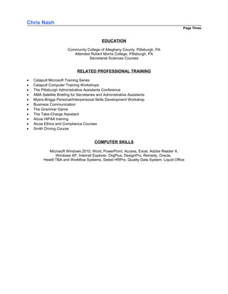 Chris Nash
Page Three
EDUCATION
Community College of Allegheny County, Pittsburgh, PA
Attended Robert Morris College, Pittsburgh, PA
Secretarial Sciences Courses
RELATED PROFESSIONAL TRAINING
• Catapult Microsoft Training Series
• Catapult Computer Training Workshops
• The Pittsburgh Administrative Assistants Conference
• AMA Satellite Briefing for Secretaries and Administrative Assistants
• Myers-Briggs Personal/Interpersonal Skills Development Workshop
• Business Communication
• The Grammar Game
• The Take-Charge Assistant
• Alcoa HIPAA training
• Alcoa Ethics and Compliance Courses
• Smith Driving Course
COMPUTER SKILLS
Microsoft Windows 2010, Word, PowerPoint, Access, Excel, Adobe Reader X,
Windows XP, Internet Explorer, OrgPlus, DesignPro, Remedy, Oracle,
Hewitt TBA and Workflow Systems, Siebel HRPro, Quality Data System, Liquid Office
 