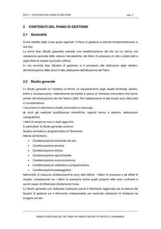 CAP.2 – CONTENUTI DEL PIANO DI GESTIONE pag. 5
PIANO DI GESTIONE DEL SIC ITB041106 “MONTE DEI SETTE FRATELLI E SARRABUS”
2 CONTENUTI DEL PIANO DI GESTIONE
2.1 Generalità
Come stabilito dalle Linee guida regionali, il Piano di gestione si articola fondamentalmente in
due fasi.
La prima fase (Studio generale) prevede una caratterizzazione del sito da cui deriva una
valutazione generale delle valenze naturalistiche, dei fattori di pressione (in atto e potenziali) e
degli effetti di impatto (puntuali e diffusi).
In una seconda fase (Quadro di gestione) si è proceduto alla definizione degli obiettivi,
all’individuazione delle azioni e alla valutazione dell’attuazione del Piano.
2.2 Studio generale
Lo Studio generale ha l’obiettivo di fornire un inquadramento degli aspetti territoriali, abiotici,
biotici e socioeconomici, relativamente ad habitat e specie di interesse comunitario che hanno
portato all’individuazione del sito Natura 2000. Per l’elaborazione di tale studio sono stati presi
in considerazione:
i documenti di riferimento a livello comunitario e nazionale;
gli studi già realizzati (pubblicazioni scientifiche, rapporti tecnici e statistici, elaborazioni
cartografiche);
i rilievi di campo ex novo e studi aggiuntivi.
In particolare, lo Studio generale contiene:
Quadro normativo e programmatico di riferimento;
Atlante del territorio;
 Caratterizzazione territoriale del sito;
 Caratterizzazione abiotica;
 Caratterizzazione biotica;
 Caratterizzazione agro-forestale;
 Caratterizzazione socio-economica;
 Caratterizzazione urbanistica e programmatica;
 Caratterizzazione paesaggistica.
Nell’ambito di ciascuna caratterizzazione sono stati definiti i fattori di pressione e gli effetti di
impatto, considerando tra i fattori di pressione anche quelli presenti nelle aree confinanti e
quindi capaci di influenzare direttamente l’area.
Lo Studio generale così elaborato costituisce quindi il riferimento aggiornato per la stesura del
Quadro di gestione ed il riferimento indispensabile per eventuali valutazioni di incidenza da
svolgere nel sito.
 