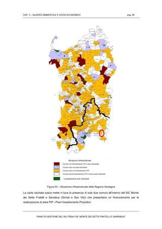 CAP. 3 – QUADRO AMBIENTALE E SOCIO-ECONOMICO pag. 96
PIANO DI GESTIONE DEL SIC ITB041106 “MONTE DEI SETTE FRATELLI E SARRABUS”
Figura 53 – Situazione infrastrutturale della Regione Sardegna
La carta riportata sopra mette in luce la presenza di solo due comuni all’interno del SIC Monte
dei Sette Fratelli e Sarrabus (Sinnai e San Vito) che presentano un finanziamento per la
realizzazione di aree PIP –Piani Insediamento Produttivi.
 