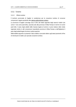 CAP. 3 – QUADRO AMBIENTALE E SOCIO-ECONOMICO pag. 97
PIANO DI GESTIONE DEL SIC ITB041106 “MONTE DEI SETTE FRATELLI E SARRABUS”
3.3.2 Turismo
3.3.2.1 Offerta turistica
Il territorio provinciale di Cagliari si caratterizza per la vocazione turistica di numerosi
comprensori, legata soprattutto alle valenze dell’ambiente costiero.
La provincia di Cagliari coinvolge circa il 20% del totale regionale degli esercizi ricettivi (sia
come n° che come posti letto), seconda solo alla provincia di Olbia-Tempio in termini di numeri
posti letto. Il peso degli addetti delle imprese legate al turismo si pone tuttavia nella media
regionale mentre in altri comprensori (soprattutto provincia di Olbia-Tempio e dell’Ogliastra) il
peso degli addetti legati al turismo risulta superiore.
Nella tabella seguente si presenta il dato analitico comunale relativo agli stessi parametri al fine
di individuare le realtà a più spiccata vocazione turistica.
 