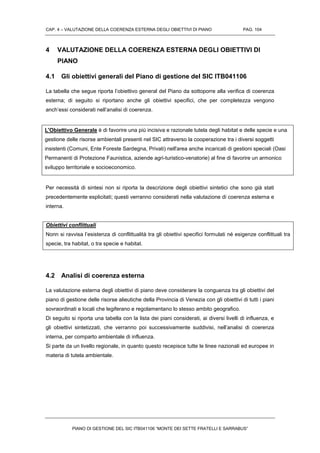 CAP. 4 – VALUTAZIONE DELLA COERENZA ESTERNA DEGLI OBIETTIVI DI PIANO PAG. 104
PIANO DI GESTIONE DEL SIC ITB041106 “MONTE DEI SETTE FRATELLI E SARRABUS”
4 VALUTAZIONE DELLA COERENZA ESTERNA DEGLI OBIETTIVI DI
PIANO
4.1 Gli obiettivi generali del Piano di gestione del SIC ITB041106
La tabella che segue riporta l’obiettivo general del Piano da sottoporre alla verifica di coerenza
esterna; di seguito si riportano anche gli obiettivi specifici, che per completezza vengono
anch’essi considerati nell’analisi di coerenza.
L'Obiettivo Generale è di favorire una più incisiva e razionale tutela degli habitat e delle specie e una
gestione delle risorse ambientali presenti nel SIC attraverso la cooperazione tra i diversi soggetti
insistenti (Comuni, Ente Foreste Sardegna, Privati) nell'area anche incaricati di gestioni speciali (Oasi
Permanenti di Protezione Faunistica, aziende agri-turistico-venatorie) al fine di favorire un armonico
sviluppo territoriale e socioeconomico.
Per necessità di sintesi non si riporta la descrizione degli obiettivi sintetici che sono già stati
precedentemente esplicitati; questi verranno considerati nella valutazione di coerenza esterna e
interna.
Obiettivi conflittuali
Nonn si ravvisa l’esistenza di conflittualità tra gli obiettivi specifici formulati né esigenze conflittuali tra
specie, tra habitat, o tra specie e habitat.
4.2 Analisi di coerenza esterna
La valutazione esterna degli obiettivi di piano deve considerare la conguenza tra gli obiettivi del
piano di gestione delle risorse alieutiche della Provincia di Venezia con gli obiettivi di tutti i piani
sovraordinati e locali che legiferano e regolamentano lo stesso ambito geografico.
Di seguito si riporta una tabella con la lista dei piani considerati, ai diversi livelli di influenza, e
gli obiettivi sintetizzati, che verranno poi successivamente suddivisi, nell’analisi di coerenza
interna, per comparto ambientale di influenza.
Si parte da un livello regionale, in quanto questo recepisce tutte le linee nazionali ed europee in
materia di tutela ambientale.
 