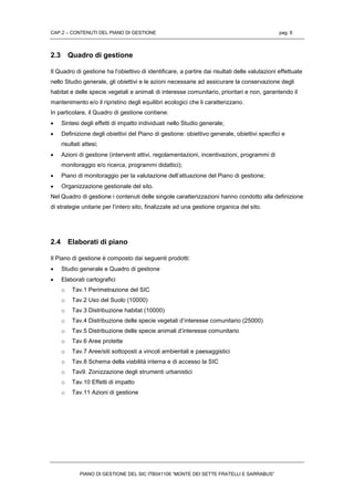 CAP.2 – CONTENUTI DEL PIANO DI GESTIONE pag. 6
PIANO DI GESTIONE DEL SIC ITB041106 “MONTE DEI SETTE FRATELLI E SARRABUS”
2.3 Quadro di gestione
Il Quadro di gestione ha l’obiettivo di identificare, a partire dai risultati delle valutazioni effettuate
nello Studio generale, gli obiettivi e le azioni necessarie ad assicurare la conservazione degli
habitat e delle specie vegetali e animali di interesse comunitario, prioritari e non, garantendo il
mantenimento e/o il ripristino degli equilibri ecologici che li caratterizzano.
In particolare, il Quadro di gestione contiene:
 Sintesi degli effetti di impatto individuati nello Studio generale;
 Definizione degli obiettivi del Piano di gestione: obiettivo generale, obiettivi specifici e
risultati attesi;
 Azioni di gestione (interventi attivi, regolamentazioni, incentivazioni, programmi di
monitoraggio e/o ricerca, programmi didattici);
 Piano di monitoraggio per la valutazione dell’attuazione del Piano di gestione;
 Organizzazione gestionale del sito.
Nel Quadro di gestione i contenuti delle singole caratterizzazioni hanno condotto alla definizione
di strategie unitarie per l’intero sito, finalizzate ad una gestione organica del sito.
2.4 Elaborati di piano
Il Piano di gestione è composto dai seguenti prodotti:
 Studio generale e Quadro di gestione
 Elaborati cartografici
o Tav.1 Perimetrazione del SIC
o Tav.2 Uso del Suolo (10000)
o Tav.3 Distribuzione habitat (10000)
o Tav.4 Distribuzione delle specie vegetali d’interesse comunitario (25000)
o Tav.5 Distribuzione delle specie animali d’interesse comunitario
o Tav.6 Aree protette
o Tav.7 Aree/siti sottoposti a vincoli ambientali e paesaggistici
o Tav.8 Schema della viabilità interna e di accesso la SIC
o Tav9. Zonizzazione degli strumenti urbanistici
o Tav.10 Effetti di impatto
o Tav.11 Azioni di gestione
 