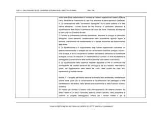 CAP. 4 – VALUTAZIONE DELLA COERENZA ESTERNA DEGLI OBIETTIVI DI PIANO PAG. 106
PIANO DI GESTIONE DEL SIC ITB041106 “MONTE DEI SETTE FRATELLI E SARRABUS”
bosco delle fasce pedemontane e montane e i sistemi vegetazionali costieri di Monte
Ferru, Monte Nai e Promontorio di Cala Pira, attraverso la piana agricola di Castiadas.
6. La conservazione delle “connessioni ecologiche” tra le piane costiere e le aree
interne attraverso i corridoi fluviali del Rio Picocca. In particolare, attraverso la
riqualificazione della fascia di pertinenza del corso del fiume, finalizzata ad integrare
le aree rurali con il sistema fluviale.
7. Favorire un ordinamento colturale diversificato, attraverso lo sviluppo di coltivazioni
biologiche, come elemento caratterizzante della produttitività agricola legata al
territorio, intervenendo nel mantenimento di un habitat favorevole alla sopravvivenza
della fauna.
8. La riqualificazione e il miglioramento degli habitat vegetazionali costruendo un
sistema interconnesso e collegato sia con le formazioni boschive contigue, sia con i
corsi d’acqua, al fine di recuperare il carattere naturalistico, attraverso la connessione
ecologica tra nodi, la creazione o il mantenimento di corridoi o di limiti ecosistemici e
paesaggistici (conservazione delle bonifiche storiche e dei sistemi rurali storici).
9. La riqualificazione della copertura vegetale degradata al fine di contribuire alla
riconoscibilità dei caratteri strutturali del paesaggio e del suo mosaico, intervenendo
quindi, nel miglioramento della difesa del suolo, della qualità dei corpi idrici
mantenendo gli habitat naturali.
Ambito 27: Il progetto dell’Ambito assume la diversità fisico-ambientale, insediative ed
urbane come guida per la conservazione e riqualificazione del paesaggio e delle
manifestazioni dell’abitare, delle attività socio-economiche e della fruizione turistico-
ricreativa.
Gli indirizzi per l’Ambito si basano sulla interconnessione del sistema montano dei
Sette Fratelli da un lato e l’articolato sistema costiero dall’altro, nella prospettiva di
costruire un progetto paesaggistico unitario per i territori costieri e per la
 