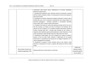 CAP. 4 – VALUTAZIONE DELLA COERENZA ESTERNA DEGLI OBIETTIVI DI PIANO PAG. 107
PIANO DI GESTIONE DEL SIC ITB041106 “MONTE DEI SETTE FRATELLI E SARRABUS”
“ricostruzione” delle funzioni urbane, infrastrutturali e di fruizione naturalistica,
attraverso le seguenti azioni:
1. Riqualificare gli insediamenti urbani, attraverso interventi di risanamento e recupero
dell’intero sistema insediativo costiero e di localizzazione dei servizi alla residenza e
alla fruizione turistica.
2. Riequilibrare ed contenere l’espansione insediativa residenziale e turistica lungo la
linearità della costa, al fine di mantenere le specificità dei centri costieri esistenti e le
peculiarità paesaggistico – ambientali, garantendo la “permeabilità” dall’ambito
marino-costiero verso il contesto montano dell’entroterra.
3. Connettere le foci fluviali ed i corridoi vallivi delle piane costiere del Rio Foxi, Rio su
Pau (Rio Corongiu e sa Pispisa), Rio Cuba, Rio Murtaucci, Rio Geremeas, Rio di
Solanas, Rio Foxi di Villasimius, con il complesso orografico dell’entroterra, attraverso
recupero funzionale degli alvei, il recupero della naturalità dei corsi d’acqua, la
mitigazione delle interferenze generate dall’insediamento e dalle infrastrutture, al fine
anche ricongiungere lo spazio percettivo dal mare e dalla costa verso l’interno.
5. Riqualificare la Strada Statale 125 al fine di integrarla con il sistema di viabilità di
accesso al Parco dei Sette Fratelli, attraverso il miglioramento del suo assetto
infrastruturale e la riqualificazione del tracciato per una maggiore integrazione con le
valenze paesaggistiche ed ecologiche.
6. Riqualificare e recuperare il centro insediativo storico di San Gregorio, anche
attraverso la localizzazione di funzioni a supporto delle attività del Parco dei Sette
Fratelli.
Piano stralcio di bacino per
l’assetto idrogeologico (PAI)
Definizione delle aree a rischio idraulico e rischio frana.
Il piano non
individua obiettivi
ambientali specifici
se non quelli di
 
