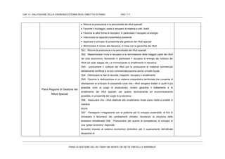 CAP. 4 – VALUTAZIONE DELLA COERENZA ESTERNA DEGLI OBIETTIVI DI PIANO PAG. 111
PIANO DI GESTIONE DEL SIC ITB041106 “MONTE DEI SETTE FRATELLI E SARRABUS”
 Ridurre la produzione e la pericolosità dei rifiuti speciali
 Favorire il riciclaggio, ossia il recupero di materia a tutti i livelli
 Favorire le altre forme di recupero, in particolare il recupero di energia
 Valorizzare la capacità impiantistica esistente
 Applicare il principio di prossimità alla gestione dei rifiuti speciali
 Minimizzare il ricorso alla discarica, in linea con la gerarchia dei rifiuti
Piano Regione di Gestione dei
Rifiuti Speciali
Ob1 . Ridurre la produzione e la pericolosità dei rifiuti speciali
Ob2 . Massimizzare l’invio a recupero e la reimmissione della maggior parte dei rifiuti
nel ciclo economico, favorendo in particolare il recupero di energia dal riutilizzo dei
rifiuti (oli usati, biogas, etc.) e minimizzando lo smaltimento in discarica
Ob3 . promuovere il riutilizzo dei rifiuti per la produzione di materiali commerciali
debitamente certificati e la loro commercializzazione anche a livello locale
Ob4 . Ottimizzare le fasi di raccolta, trasporto, recupero e smaltimento
Ob5 . Favorire la realizzazione di un sistema impiantistico territoriale che consenta di
ottemperare al principio di prossimità (cioè che i rifiuti vengano trattati in punti il più
possibile vicini al luogo di produzione); ovvero garantire il trattamento e lo
smaltimento dei rifiuti speciali, per quanto tecnicamente ed economicamente
possibile, in prossimità dei luoghi di produzione
Ob6 . Assicurare che i rifiuti destinati allo smaltimento finale siano ridotti e smaltiti in
maniera
sicura
Ob7 . Perseguire l’integrazione con le politiche per lo sviluppo sostenibile, al fine di
ontrastare il fenomeno dei cambiamenti climatici, favorendo la riduzione delle
emissioni climalteranti Ob8 . Promuovere, per quanto di competenza, lo sviluppo di
una “green economy” regionale,
fornendo impulso al sistema economico produttivo per il superamento dell’attuale
situazione di
 