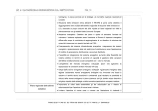 CAP. 4 – VALUTAZIONE DELLA COERENZA ESTERNA DEGLI OBIETTIVI DI PIANO PAG. 113
PIANO DI GESTIONE DEL SIC ITB041106 “MONTE DEI SETTE FRATELLI E SARRABUS”
Sardegna e in piena coerenza con le strategie e le normative regionali, nazionali ed
europee.
 Riduzione delle emissioni clima alteranti: Il PEARS si pone come obiettivo il
raggiungimento entro il 2020 dell’obiettivo regionale di riduzione delle emissioni di
CO2 associate ai propri consumi del 20% rispetto ai valori registrati nel 1990 in
piena coerenza con gli obiettivi della Comunità Europea.
 Risparmio energetico: Obiettivo del piano è quello di stimolare, formare ed
informare il sistema regionale verso l’adozione di forme di risparmio energetico
diffuso allo scopo di contribuire al raggiungimento di un obiettivo di riduzione dei
consumi in coerenza con quanto riportato nel PAN.
 Potenziamento del sistema infrastrutturale energetico: integrazione dei sistemi
energetici e potenziamento delle reti elettriche di distribuzione verso l’applicazione
di modello di generazione, distribuzione e accumulo distribuito.
 Flessibilità ed integrazione del sistema energetico: aumento della flessibilità del
sistema elettrico in termini di aumento di capacità di gestione delle variazioni
dell’offerta e della domanda a costi compatibili con i valori di mercato.
 Competitività del mercato energetico: sviluppare azioni che agevolino la
realizzazione di condizioni di libero mercato nell’isola.
 Uilizzo delle risorse energetiche endogene: analizzare il potenziale energetico della
regione valutandole risorse energetiche endogene sia rinnovabili che fossili e
valutare in termini tecnici economici e ambientali quali risultano le possibilità di
utilizzo delle risorse endogene in piena coerenza con gli obiettivi sopra descritti e
nel pieno rispetto delle strategie e delle normative nazionali ed europee di settore.
Piano regionale delle attività
estrattive
 Improntare ai criteri della sostenibilità gli iter autorizzativi per il rilascio di
autorizzazzioni per l’apertura di nuove cave o miniere.
 Limitare l’apertura di nuove cave o miniere per l’estrazione di materiali il
 