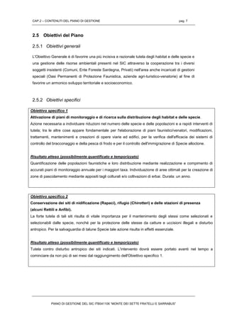 CAP.2 – CONTENUTI DEL PIANO DI GESTIONE pag. 7
PIANO DI GESTIONE DEL SIC ITB041106 “MONTE DEI SETTE FRATELLI E SARRABUS”
2.5 Obiettivi del Piano
2.5.1 Obiettivi generali
L'Obiettivo Generale è di favorire una più incisiva e razionale tutela degli habitat e delle specie e
una gestione delle risorse ambientali presenti nel SIC attraverso la cooperazione tra i diversi
soggetti insistenti (Comuni, Ente Foreste Sardegna, Privati) nell'area anche incaricati di gestioni
speciali (Oasi Permanenti di Protezione Faunistica, aziende agri-turistico-venatorie) al fine di
favorire un armonico sviluppo territoriale e socioeconomico.
2.5.2 Obiettivi specifici
Obiettivo specifico 1
Attivazione di piani di monitoraggio e di ricerca sulla distribuzione degli habitat e delle specie.
Azione necessaria a individuare riduzioni nel numero delle specie e delle popolazioni e a rapidi interventi di
tutela; tra le altre cose appare fondamentale per l'elaborazione di piani faunistici/venatori, modificazioni,
trattamenti, mantenimenti e creazioni di opere viarie ed edifici, per la verifica dell'efficacia dei sistemi di
controllo del bracconaggio e della pesca di frodo e per il controllo dell'immigrazione di Specie alloctone.
Risultato atteso (possibilmente quantificato e temporizzato)
Quantificazione delle popolazioni faunistiche e loro distribuzione mediante realizzazione e compimento di
accurati piani di monitoraggio annuale per i maggiori taxa. Individuazione di aree ottimali per la creazione di
zone di pascolamento mediante appositi tagli colturali e/o coltivazioni di erbai. Durata: un anno.
Obiettivo specifico 2
Conservazione dei siti di nidificazione (Rapaci), rifugio (Chirotteri) e delle stazioni di presenza
(alcuni Rettili e Anfibi).
La forte tutela di tali siti risulta di vitale importanza per il mantenimento degli stessi come selezionati e
selezionabili dalle specie, nonché per la protezione delle stesse da catture e uccisioni illegali e disturbo
antropico. Per la salvaguardia di talune Specie tale azione risulta in effetti essenziale.
Risultato atteso (possibilmente quantificato e temporizzato)
Tutela contro disturbo antropico dei siti indicati. L'intervento dovrà essere portato avanti nel tempo a
cominciare da non più di sei mesi dal raggiungimento dell'Obiettivo specifico 1.
 