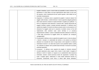 CAP. 4 – VALUTAZIONE DELLA COERENZA ESTERNA DEGLI OBIETTIVI DI PIANO PAG. 116
PIANO DI GESTIONE DEL SIC ITB041106 “MONTE DEI SETTE FRATELLI E SARRABUS”
progetto si allestisce, quindi, in termini della sua possibilità di creare condizioni che
garantiscono in modo diffuso una equa organizzazione delle risorse, sia per quel
che riguarda i criteri di distribuzione sia per quanto riguarda i criteri sottesi ad una
eventuale compensazione
 Integrazione Si definisce come la capacità del progetto di costruire relazioni fra
soggetti, settori tematici, o ambiti territoriali in modo da garantire adeguata gestione
delle risorse secondo condizioni di equità territoriale Il progetto può qualificarsi in
termini di integrazione anche attraverso il maturare della capacità istituzionale dei
soggetti di attivare e gestire i processi territoriali ooperazione Si definisce come
capacità del progetto di introdurre ed attivare processi sociali di comunicazione e di
interazione fra soggetti sociali per la soluzione di problemi comuni al fine del
miglioramento delle condizioni locali, anche nell’ottica di un processo
diapprendimento collettivo: il senso di solidarietà territoriale costituisce lo sfondo ed
il limite della concorrenza fra soggetti diversi che cooperano per conseguire
vantaggicollettivi
 Processualità Si definisce come la capacità del progetto di porsi in modo da attivare
o favorire i processi e le potenzialità del territorio e non produrre sul territorio
alterazioni non reversibili dei valori di lunga durata o come capacità di un sistema
ambientale di itornare in uno stato tale da aprire nuove possibilità rispetto a quelle
che, praticate nel passato, hanno prodotto stasi territoriale o involuzione di processi
ambientali significativi.
 Innovazione Si definisce come capacità del progetto di introdurre elementi
innovativi elaborando culture, saperi, forme, risorse in modo inedito. Il progetto si
definisce in termini di rispetto o di rapporto con le caratteristiche della situazione
ambientale, culturale, sociale economica locale che rappresenta il contesto nel
quale il progetto agisce, rielaborando in modo inedito tradizionali tecniche di
produzione, introducendo nuove forme di utilizzo delle risorse ambientali,
 