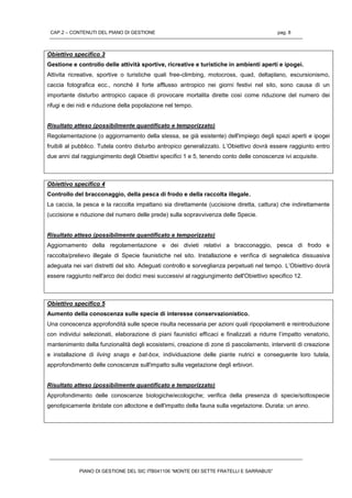 CAP.2 – CONTENUTI DEL PIANO DI GESTIONE pag. 8
PIANO DI GESTIONE DEL SIC ITB041106 “MONTE DEI SETTE FRATELLI E SARRABUS”
Obiettivo specifico 3
Gestione e controllo delle attività sportive, ricreative e turistiche in ambienti aperti e ipogei.
Attivita ricreative, sportive o turistiche quali free-climbing, motocross, quad, deltaplano, escursionismo,
caccia fotografica ecc., nonché il forte afflusso antropico nei giorni festivi nel sito, sono causa di un
importante disturbo antropico capace di provocare mortalita dirette così come riduzione del numero dei
rifugi e dei nidi e riduzione della popolazione nel tempo.
Risultato atteso (possibilmente quantificato e temporizzato)
Regolamentazione (o aggiornamento della stessa, se già esistente) dell'impiego degli spazi aperti e ipogei
fruibili al pubblico. Tutela contro disturbo antropico generalizzato. L’Obiettivo dovrà essere raggiunto entro
due anni dal raggiungimento degli Obiettivi specifici 1 e 5, tenendo conto delle conoscenze ivi acquisite.
Obiettivo specifico 4
Controllo del bracconaggio, della pesca di frodo e della raccolta illegale.
La caccia, la pesca e la raccolta impattano sia direttamente (uccisione diretta, cattura) che indirettamente
(uccisione e riduzione del numero delle prede) sulla sopravvivenza delle Specie.
Risultato atteso (possibilmente quantificato e temporizzato)
Aggiornamento della regolamentazione e dei divieti relativi a bracconaggio, pesca di frodo e
raccolta/prelievo illegale di Specie faunistiche nel sito. Installazione e verifica di segnaletica dissuasiva
adeguata nei vari distretti del sito. Adeguati controllo e sorveglianza perpetuati nel tempo. L’Obiettivo dovrà
essere raggiunto nell'arco dei dodici mesi successivi al raggiungimento dell'Obiettivo specifico 12.
Obiettivo specifico 5
Aumento della conoscenza sulle specie di interesse conservazionistico.
Una conoscenza approfondità sulle specie risulta necessaria per azioni quali ripopolamenti e reintroduzione
con individui selezionati, elaborazione di piani faunistici efficaci e finalizzati a ridurre l’impatto venatorio,
mantenimento della funzionalità degli ecosistemi, creazione di zone di pascolamento, interventi di creazione
e installazione di living snags e bat-box, individuazione delle piante nutrici e conseguente loro tutela,
approfondimento delle conoscenze sull'impatto sulla vegetazione degli erbivori.
Risultato atteso (possibilmente quantificato e temporizzato)
Approfondimento delle conoscenze biologiche/ecologiche; verifica della presenza di specie/sottospecie
genotipicamente ibridate con alloctone e dell'impatto della fauna sulla vegetazione. Durata: un anno.
 