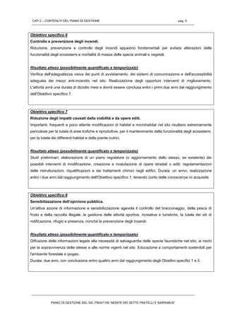 CAP.2 – CONTENUTI DEL PIANO DI GESTIONE pag. 9
PIANO DI GESTIONE DEL SIC ITB041106 “MONTE DEI SETTE FRATELLI E SARRABUS”
Obiettivo specifico 6
Controllo e prevenzione degli incendi.
Riduzione, prevenzione e controllo degli incendi appaiono fondamentali per evitare alterazioni delle
funzionalità degli ecosistemi e mortalità di massa delle specie animali e vegetali.
Risultato atteso (possibilmente quantificato e temporizzato)
Verifica dell'adeguatezza visiva dei punti di avvistamento, dei sistemi di comunicazione e dell'accessibilità
adeguata dei mezzi anti-incendio nel sito. Realizzazione degli opportuni interventi di miglioramento.
L'attività avrà una durata di diciotto mesi e dovrà essere conclusa entro i primi due anni dal raggiungimento
dell'Obiettivo specifico 7.
Obiettivo specifico 7
Riduzione degli impatti causati dalla viabilità e da opere edili.
Importanti, frequenti e poco attente modificazioni di habitat e microhabitat nel sito risultano estremamente
pericolose per la tutela di aree trofiche e riproduttive, per il mantenimento della funzionalità degli ecosistemi,
per la tutela dei differenti habitat e delle piante nutrici.
Risultato atteso (possibilmente quantificato e temporizzato)
Studi preliminari; elaborazione di un piano regolatore (o aggiornamento dello stesso, se esistente) dei
possibili interventi di modificazione, creazione e rivalutazione di opere stradali o edili; regolamentazioni
delle ristrutturazioni, riqualificazioni e dei trattamenti chimici negli edifici. Durata: un anno; realizzazione
entro i due anni dal raggiungimento dell'Obiettivo specifico 1, tenendo conto delle conoscenze ivi acquisite.
Obiettivo specifico 8
Sensibilizzazione dell’opinione pubblica.
Un'attiva azione di informazione e sensibilizzazione agevola il controllo del bracconaggio, della pesca di
frodo e della raccolta illegale, la gestione delle attività sportive, ricreative e turistiche, la tutela dei siti di
nidificazione, rifugio e presenza, nonché la prevenzione degli incendi.
Risultato atteso (possibilmente quantificato e temporizzato)
Diffusione delle informazioni legate alla necessità di salvaguardia delle specie faunistiche nel sito, ai rischi
per la sopravvivenza delle stesse e alle norme vigenti nel sito. Educazione a comportamenti sostenibili per
l'ambiente forestale e ipogeo.
Durata: due anni, con conclusione entro quattro anni dal raggiungimento degli Obiettivi specifici 1 e 5.
 