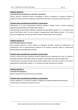 CAP.2 – CONTENUTI DEL PIANO DI GESTIONE pag. 10
PIANO DI GESTIONE DEL SIC ITB041106 “MONTE DEI SETTE FRATELLI E SARRABUS”
Obiettivo specifico 9
Controllo dell’uso di fitofarmaci e pesticidi in agricoltura.
Erbicidi, pesticidi e fitofarmaci possono danneggiare e ridurre le popolazioni di Artropodi, Chirotteri e
insettivori ed erbivori portando un'alterazione della catena alimentare con fenomeni quali il bioaccumulo.
Risultato atteso (possibilmente quantificato e temporizzato)
Elaborazione di un piano comprendente metodiche agricole a impatto minimo e incentivi attraverso
pagamenti agro-ambientali per l'impiego delle medesime.
Tale elaborazione dovrà essere realizzata, congiuntamente agli Obiettivi specifici 16 e 17 e tenendo conto
anche di tali Obiettivi, entro i tre anni successivi al raggiungimento degli Obiettivi specifici 1 e 5; il piano
dovrà venire aggiornato nel tempo; gli incentivi dovranno essere portati avanti nel tempo.
Obiettivo specifico 10
Controllo della pressione venatoria.
Una eccessiva pressione di caccia impatta sul contingente faunisitico venatorio sia direttamente, sia
indirettamente. Piani di regolamentazione elaborati ad hoc possono consentire inoltre un mantenimento
delle fisiologiche funzionalità degli ecosistemi.
Risultato atteso (possibilmente quantificato e temporizzato)
Verifica e revisione dei piani di gestione venatoria nell'area del sito o elaborazione di nuovi, con attenta e
particolare valutazione dell'impatto causato sui predatori a causa della caccia alle prede degli stessi.
L'elaborazione o la revisione dei piani avrà la durata di diciotto mesi e avrà inizio non oltre un anno dopo il
raggiungimento degli Obiettivi specifici 1 e 5, tenendo conto delle conoscenze ivi acquisite.
Obiettivo specifico 11
Controllo del randagismo.
Appare importante per la sopravvivenza di varie specie.
Risultato atteso (possibilmente quantificato e temporizzato)
Divieti di abbandono, con sanzioni monetarie e installazione di adeguata cartellonistica dissuasoria.
L'attività sarà da concludersi nel tempo di sei mesi.
 