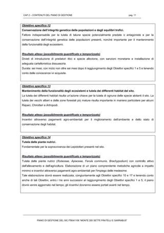 CAP.2 – CONTENUTI DEL PIANO DI GESTIONE pag. 11
PIANO DI GESTIONE DEL SIC ITB041106 “MONTE DEI SETTE FRATELLI E SARRABUS”
Obiettivo specifico 12
Conservazione dell’integrità genetica delle popolazioni e degli equilibri trofici.
Fattore indispensabile per la tutela di talune specie potenzialmente predate o antagoniste e per la
conservazione dell’integrità genetica delle popolazioni presenti, nonché importante per il mantenimento
della funzionalità degli ecosistemi.
Risultato atteso (possibilmente quantificato e temporizzato)
Divieti di introduzione di predatori ittici e specie alloctone, con sanzioni monetarie e installazione di
adeguata cartellonistica dissuasoria.
Durata: sei mesi, con inizio non oltre sei mesi dopo il raggiungimento degli Obiettivi specifici 1 e 5 e tenendo
conto delle conoscenze ivi acquisite.
Obiettivo specifico 13
Mantenimento della funzionalità degli ecosistemi e tutela dei differenti habitat del sito.
La tutela dei differenti habitat risulta un'azione chiave per la tutela di ognuna delle specie abitanti il sito. La
tutela dei vecchi alberi e delle zone forestali più mature risulta importante in maniera particolare per alcuni
Rapaci, Chirotteri e Artropodi.
Risultato atteso (possibilmente quantificato e temporizzato)
Incentivi attraverso pagamenti agro-ambientali per il miglioramento dell’ambiente e dello stato di
conservazione degli habitat.
Obiettivo specifico 14
Tutela delle piante nutrici.
Fondamentale per la sopravvivenza dei Lepidotteri presenti nel sito.
Risultato atteso (possibilmente quantificato e temporizzato)
Tutela delle piante nutrici (Rutaceae, Apiaceae, Ferula communis, Brachypodium) con controllo attivo
dell'allevamento e dell'agricoltura. Elaborazione di un piano comprendente metodiche agricole a impatto
minimo e incentivi attraverso pagamenti agro-ambientali per l'impiego delle medesime.
Tale elaborazione dovrà essere realizzata, congiuntamente agli Obiettivi specifici 10 e 17 e tenendo conto
anche di tali Obiettivi, entro i tre anni successivi al raggiungimento degli Obiettivi specifici 1 e 5; il piano
dovrà venire aggiornato nel tempo; gli incentivi dovranno essere portati avanti nel tempo.
 