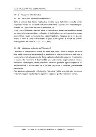 CAP. 5 – VALUTAZIONE DEGLI EFFETTI AMBIENTALI PAG. 157
PIANO DI GESTIONE DEL SIC ITB041106 “MONTE DEI SETTE FRATELLI E SARRABUS”
5.1.1.3 Valutazione delle alternative
5.1.1.3.1 Valutazione ambientale dell’Alternativa 0
Come si osserva dalla tabella riepilogativa riportata sopra, l’alternativa 0 risulta sempre
peggiorativa rispetto alla possibilità di attuazione delle tutele e conservazione ambientale posta
in assere con l’applicazione del piano di gestione del SIC.
Inoltre il piano di gestione determina anche un miglioramento relativo alla possibilità di attivare
una fruizione turistica sostenibile e molte azioni di studio delle componenti naturalistiche; queste
azioni di tutela e studio compensano i lievi e pochi impatt come il calpestoi che si può generare
durante le azioni di tutela di alcuni habitat e specie, la lieve perdita di habitat che potrebbe
essere generata dall’azione IA11 e IA7 (9330, 9340). .
5.1.1.3.2 Valutazione ambientale dell’Alternativa 1
L’alternativa 1 considera azioni realtive alla tutela degli habitat, habitat di specie e allo studio
delle specie presenti nel sito sviluppabili su areali di minor estensione rispetto a quelli presi in
considerazione nella attuale proposta. Come esplicitato nella tabella riassuntiva riportata sopra
si osserva che l’alternativa 1 deterinerebbe una tutela inferiore degli habitat di interesse
comunitario e delle specie protette; l’alternativa ridurrebbe gli impatti legati al calpestio e alla
perdita di habitat di alcune azioni, ma la riduzione delgi areali di tutela non giustificherebbe
questa scelta..
Viste queste considerazioni è evidente come l’alternativa 1 abbia un impatto sulle componenti
ambientali maggiore rispetto al piano di gestione proposto e quindi possa essere scartata.
 