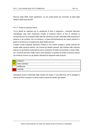 CAP. 5 – VALUTAZIONE DEGLI EFFETTI AMBIENTALI PAG. 161
PIANO DI GESTIONE DEL SIC ITB041106 “MONTE DEI SETTE FRATELLI E SARRABUS”
Nessuno degli effetti risulta significativo, se non quelli positivi per l’aumento di tutela degli
habitat e della fauna del SIC.
9.3.1.1 Analisi di coerenza interna
Tra le attività da realizzare per la valutazione di piani e programmi, i principali riferimenti
metodologici sulla VAS introducono l’analisi di coerenza interna, al fine di verificare la
corrispondenza e la consequenzialità delle fasi attraverso le quali, dall’analisi della situazione di
partenza e dei problemi che ne emergono, si passa all’individuazione dei singoli interventi in
grado di contribuire al conseguimento degli obiettivi assunti.
L’analisi è stata sviluppata attraverso l’utilizzo di una matrice analoga a quella costruita per
l’analisi della coerenza esterna, che incrocia gli obiettivi generali –già verificati nella coerenza
esterna con gli obiettivi ambientali dei piani e programmi di livello sovraordinato o di pari livello-
con i contenuti del Piano. Nella matrice viene espresso un giudizio sul livello di coerenza interna
dei contenuti di Piano con gli obiettivi utilizzando la seguente scala di giudizi:
 coerenza
 bassa coerenza
indifferenza
 contrasto
Anticipando quanto evidenziato dalla matrice che segue, si può affermare che le strategie di
azione del Piano mostrano un ottimo livello di coerenza rispetto agli obiettivi.
 