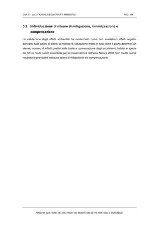 CAP. 5 – VALUTAZIONE DEGLI EFFETTI AMBIENTALI PAG. 164
PIANO DI GESTIONE DEL SIC ITB041106 “MONTE DEI SETTE FRATELLI E SARRABUS”
5.2 Individuazione di misure di mitigazione, minimizzazione e
compensazione
La valutazione degli effetti ambientali ha evidenziato come non sussistano effetti negativi
derivanti dalle azioni di piano; la matrice di valutazione mette in luce come il piano determini un
elevato numero di effetti positivi sulla tutela e conservazione degli ecosistemi, habitat e specie
del SIC e risulti quindi essenziale per la preservazione dell’area Natura 2000. Non risulta quindi
necessario prevedere nessuna opera di mitigazione e/o compensazione.
 