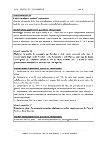 CAP.2 – CONTENUTI DEL PIANO DI GESTIONE pag. 12
PIANO DI GESTIONE DEL SIC ITB041106 “MONTE DEI SETTE FRATELLI E SARRABUS”
Obiettivo specifico 15
Protezione dei corpi idrici dall'inquinamento.
Oltre alla salvaguardia diretta delle specie legate ad ambienti acquatici per motivi trofici, riproduttivi, ecc., la
tutela dei corpi idrici consente anche il mantenimento della funzionalità degli ecosistemi.
Risultato atteso (possibilmente quantificato e temporizzato)
Monitoraggio periodico delle acque interne al sito. Elaborazione di un piano comprendente metodiche
agricole a impatto minimo e incentivi attraverso pagamenti agro-ambientali per l'impiego delle medesime.
Tale elaborazione dovrà essere realizzata, congiuntamente agli Obiettivi specifici 10 e 16 e tenendo conto
anche di tali Obiettivi, entro i tre anni successivi al raggiungimento degli Obiettivi specifici 1 e 5; il piano
dovrà venire aggiornato nel tempo; gli incentivi dovranno essere portati avanti nel tempo.
Obiettivo specifico 16
Migliorare la qualità del paesaggio agro-forestale e degli habitat connessi, dello stato di
conservazione degli habitat forestali e della funzionalità e dell’efficienza ecologica del bosco
coinvolgendo gli stakeholder (anche al fine di ridurre l'ostilità verso la tutela di specie
potenzialmente dannose quali il Cervo Sardo e il Cinghiale).
Risultato atteso (possibilmente quantificato e temporizzato)
1. Eliminazione del 100%, entro 36 mesi dall'approvazione del PdG, delle discariche di rifiuti localizzate e
diffuse
2. Adeguamento, entro 36 mesi dall'approvazione del PdG, da parte degli operatori agricoli e
dell'allevamento delle tecniche produttive per il recupero delle tecniche tradizionali e la conservazione dei
terreni anche attraverso incentivi;
3. Conservazione ex situ, entro 36 mesi dall'approvazione del PdG, del germoplasma di specie in
pericolo d’estinzione ed elaborazione di progetti integrati per la conservazione della biodiversità
4. Miglioramento, entro 48 mesi dall'approvazione del PdG, dell'idoneità del territorio anche attraverso la
realizzazione di interventi di rinaturazione, deframmentazione degli habitat, protezione e conservazione
degli ambienti ipogei
5. Espansione del 20%, nei prossimi 10 anni, degli habitat e degli habitat di specie
Obiettivo specifico 17
Progettare e attivare l'organizzazione deputata all'attuazione, verifica e aggiornamento del Piano di
Gestione (Ente Gestore).
Risultato atteso (possibilmente quantificato e temporizzato)
Costituzione ed avvio, entro 12 mesi dall'approvazione del PdG, del Soggetto Gestore
 