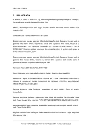 CAP. 7– BIBLIOGRAFIA PAG. 168
PIANO DI GESTIONE DEL SIC ITB041106 “MONTE DEI SETTE FRATELLI E SARRABUS”
7 BIBLIOGRAFIA
A. Motroni, S. Canu, G. Bianco, G. Loj , Servizio agrometeorologico regionale per la Sardegna,
Carta delle aree sensibili alla desertificazione, 2004
ARPAS, Monitoraggio corpi idrici D.Lgs. 152/99 e ss.mm. Relazione periodo ottobre 2006
dicembre 2007
Carta delle Oasi e ZTRS della Provincia di Cagliari
Direzione generale agenzia regionale del distretto idrografico della Sardegna, Servizio tutela e
gestione delle risorse idriche, vigilanza sui servizi idrici e gestione delle siccità, RIESAME E
AGGIORNAMENTO DEL PIANO DI GESTIONE DEL DISTRETTO IDROGRAFICO DELLA
SARDEGNA Valutazione globale provvisoria dei principali problemi di gestione delle acque a
livello di bacino idrografico, 2013
Direzione generale agenzia regionale del distretto idrografico della Sardegna, Servizio tutela e
gestione delle risorse idriche, vigilanza sui servizi idrici e gestione delle siccità, piano di
gestione del distretto idrografico della Sardegna, 2009
Formulario Natura 2000 del sito “Site_ITB041106”
Piano Urbanistico provinciale della Provincia di Cagliari, Relazione illustrativa 2011.
Provincia di Cagliari, PIANO PROVINCIALE SULLA RACCOLTA E TRASPORTO DEI RIFIUTI
URBANI E ASSIMILATI DELLA PROVINCIA DI CAGLIARI (PPRTRU) VALUTAZIONE
AMBIENTALE STRATEGICA, 2012
Regione Autonoma della Sardegna, assessorato ai lavori pubblici, Piano di assetto
idrogeologico
Regione Autonoma Sardegna, assessorato della difesa dell’ambiente, Servizio della Tutela
delle Acque Servizio Idrico Integrato, PIANO STRALCIO DI SETTORE DEL PIANO DI BACINO
Regiona Autonoma della Sardegana, assessorato dei lavori pubblici, Progetto di Piano Stralcio
delle Fasce Fluviali, 2013
Regione Autonoma della Sardegna, PIANO PAESAGGISTICO REGIONALE Legge Regionale
25 novembre 2004
 