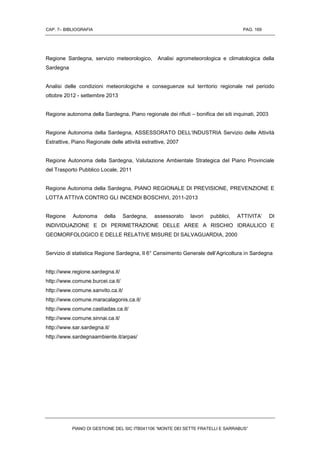CAP. 7– BIBLIOGRAFIA PAG. 169
PIANO DI GESTIONE DEL SIC ITB041106 “MONTE DEI SETTE FRATELLI E SARRABUS”
Regione Sardegna, servizio meteorologico, Analisi agrometeorologica e climatologica della
Sardegna
Analisi delle condizioni meteorologiche e conseguenze sul territorio regionale nel periodo
ottobre 2012 - settembre 2013
Regione autonoma della Sardegna, Piano regionale dei rifiuti – bonifica dei siti inquinati, 2003
Regione Autonoma della Sardegna, ASSESSORATO DELL’INDUSTRIA Servizio delle Attività
Estrattive, Piano Regionale delle attività estrattive, 2007
Regione Autonoma della Sardegna, Valutazione Ambientale Strategica del Piano Provinciale
del Trasporto Pubblico Locale, 2011
Regione Autonoma della Sardegna, PIANO REGIONALE DI PREVISIONE, PREVENZIONE E
LOTTA ATTIVA CONTRO GLI INCENDI BOSCHIVI, 2011-2013
Regione Autonoma della Sardegna, assessorato lavori pubblici, ATTIVITA’ DI
INDIVIDUAZIONE E DI PERIMETRAZIONE DELLE AREE A RISCHIO IDRAULICO E
GEOMORFOLOGICO E DELLE RELATIVE MISURE DI SALVAGUARDIA, 2000
Servizio di statistica Regione Sardegna, Il 6° Censimento Generale dell’Agricoltura in Sardegna
http://www.regione.sardegna.it/
http://www.comune.burcei.ca.it/
http://www.comune.sanvito.ca.it/
http://www.comune.maracalagonis.ca.it/
http://www.comune.castiadas.ca.it/
http://www.comune.sinnai.ca.it/
http://www.sar.sardegna.it/
http://www.sardegnaambiente.it/arpas/
 