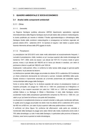 CAP. 3 – QUADRO AMBIENTALE E SOCIO-ECONOMICO pag. 13
PIANO DI GESTIONE DEL SIC ITB041106 “MONTE DEI SETTE FRATELLI E SARRABUS”
3 QUADRO AMBIENTALE E SOCIO-ECONOMICO
3.1 Analisi delle componenti ambientali
3.1.1 Clima
3.1.1.1 Generalità
La Regione Sardegna pubblica attraverso ARPAS dipartimento specialistico regionale
idrometeoclimatico della Regione Sardegna studi annuali relativi alle condizioni meteorologiche;
lo studio pubblicato più recente è intitolato l’”Analisi agrometeorologica e climatologica della
Sardegna Analisi delle condizioni meteorologiche e conseguenze sul territorio regionale nel
periodo ottobre 2012 - settembre 2013”. Si riportano di seguito i dati relativi a questo studio
facendo riferimento all’area della ZPS oggetto di studio.
3.1.1.2 Precipitazioni
Le precipitazioni del 2012-2013 sono state molto abbondanti ed eccezionalmente frequenti. I
cumulati di precipitazione, infatti, risultano un po’ ovunque superiori alla media climatologia del
trentennio 1971- 2000, tanto da essere i più elevati dal 1971-72. Il numero medio di giorni
piovosi, invece, è più elevato dal 1962-63 ed è il terzo più elevato in assoluto, con valori di
pochissimo inferiori a quelli del 1962-63 e del 1933-34.
Analizzando i sotto-periodi, infine, si conferma la netta ripresa delle piogge di gennaio-aprile
che risultano le più elevate da decenni.
La distribuzione spaziale delle piogge accumulate da ottobre 2012 a settembre 2013 evidenzia
un chiaro andamento decrescente da nord-ovest a sud-est, modulato dall’effetto della quota.
Questa struttura è tipicamente associata ad un’annata predominata dal cosiddetto regime
nordoccidentale delle piogge della Sardegna.
Come si evince dalla Figura 1a, la struttura spaziale del campo di precipitazione mostra un
massimo principale, con piogge tra i 1000 mm e i 1300 mm, posizionato tra il Marghine e il
Montiferru, e due massimi secondari con valori tra i 1000 mm e i 1200 mm, rispettivamente
sull’alta Gallura e su Barbagia di Ollolai e Mandrolisai. Il resto della Sardegna centro-
occidentale mostra delle precipitazioni generalmente comprese tra 700 mm e i 1000 mm, con
valori un po’ più bassi tra la Nurra e una parte del Campidano.
La situazione è completamente diversa sui versanti orientali e nella parte meridionale dell’Isola.
In quelle zone le piogge accumulate nei dodici mesi tra ottobre 2012 e settembre 2013 vanno
dai 400 mm ai 600 mm, con valori di poco superiori nelle aree pedemontane e montane.
Il confronto col clima (figura 1b) conferma tali affermazioni: sulla parte più orientale e
meridionale della Sardegna le piogge sono state inferiori alla media, localmente anche sotto il
75% della climatologia; su tutto il resto della Sardegna, in particolare sulle province di Sassari e
Oristano, esse hanno superato la media climatologica.
 