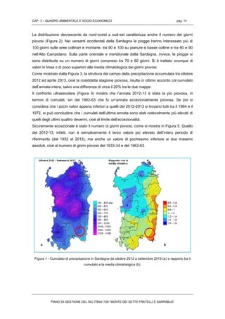 CAP. 3 – QUADRO AMBIENTALE E SOCIO-ECONOMICO pag. 14
PIANO DI GESTIONE DEL SIC ITB041106 “MONTE DEI SETTE FRATELLI E SARRABUS”
La distribuzione decrescente da nord-ovest a sud-est caratterizza anche il numero dei giorni
piovosi (Figura 2). Nei versanti occidentali della Sardegna le piogge hanno interessato più di
100 giorni sulle aree collinari e montane, tra 90 e 100 su pianure e basse colline e tra 80 e 90
nell’Alto Campidano. Sulla parte orientale e meridionale della Sardegna, invece, le piogge si
sono distribuite su un numero di giorni compreso tra 70 e 80 giorni. Si è trattato ovunque di
valori in linea o di poco superiori alla media climatologica dei giorni piovosi.
Come mostrato dalla Figura 3, la struttura del campo della precipitazione accumulata tra ottobre
2012 ed aprile 2013, cioè la cosiddetta stagione piovosa, risulta in ottimo accordo col cumulato
dell’annata intera, salvo una differenza di circa il 20% tra le due mappe.
Il confronto ultrasecolare (Figura 4) mostra che l’annata 2012-13 è stata la più piovosa, in
termini di cumulati, sin dal 1962-63 che fu un’annata eccezionalmente piovosa. Se poi si
considera che i pochi valori appena inferiori a quelli del 2012-2013 si trovano tutti tra il 1964 e il
1972, si può concludere che i cumulati dell’ultima annata sono stati notevolmente più elevati di
quelli degli ultimi quattro decenni, cioè al limite dell’eccezionalità.
Sicuramente eccezionale è stato il numero di giorni piovosi, come si mostra in Figura 5. Quello
del 2012-13, infatti, non è semplicemente il terzo valore più elevato dell’intero periodo di
riferimento (dal 1932 al 2013), ma anche un valore di pochissimo inferiore ai due massimi
assoluti, cioè al numero di giorni piovosi del 1933-34 e del 1962-63.
Figura 1 - Cumulato di precipitazione in Sardegna da ottobre 2012 a settembre 2013 (a) e rapporto tra il
cumulato e la media climatologica (b).
 